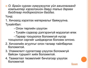  О. Брайн сурган хүмүүжүүлэх үйл ажиллагаанд
компьютер хэрэглэхийн давуу талыг дараах
байдлаар тодорхойлсон байдаг.
Үүнд:
1. Хичээлд хэрэглэх материалыг баяжуулна.
Тухайлбал:
- Олон төрлийн үзүүлэн
- Тухайн сэдвээр дэлгэрэнгүй мэдээлэл өгөх
- Гараар тооцоолох боломжгүй нүсэр
тооцоолол зэргийг шийдвэрлэх боломж олгоно.
2. Хичээлийн агуулгыг олон талаар тайлбарлах
боломжтой.
3. Уламжлалт сургалтаар үзүүлэх боломжгүй
байсан туршилт хийх боломжтой.
4. Таамаглал төсөөллийг бичлэгээр үзүүлэх
боломжтой
Буцах
 