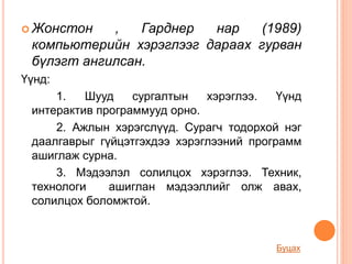  Жонстон , Гарднер нар (1989)
компьютерийн хэрэглээг дараах гурван
бүлэгт ангилсан.
Үүнд:
1. Шууд сургалтын хэрэглээ. Үүнд
интерактив программууд орно.
2. Ажлын хэрэгслүүд. Сурагч тодорхой нэг
даалгаврыг гүйцэтгэхдээ хэрэглээний программ
ашиглаж сурна.
3. Мэдээлэл солилцох хэрэглээ. Техник,
технологи ашиглан мэдээллийг олж авах,
солилцох боломжтой.
Буцах
 