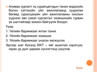  Аливаа сургалт нь суралцагчдын танин мэдэхүйн
болон сэтгэхүйн үйл ажиллагаанд суурилах
бөгөөд суралцахуйн үйл ажиллагааны онолын
үүднээс авч үзвэл сургалтыг эзэмшихүйн гурван
үе шаттайгаар зохион байгуулж болдог.
Үүнд:
1. Үйлийн баримжааг ялган таних
2. Үйлийн баримжааг эзэмших
3. Үйлийн баримжааг үнэлэн хөгжүүлэх
Эдгээр шат бүхэнд МХТ – ийг ашиглах хэрэгцээ,
гарах үр дүнг дараах хүснэгтэнд үзүүлэв.
Буцах
 