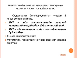 МАТЕМАТИКИЙН ХИЧЭЭЛД МЭДЭЭЛЭЛ ХАРИЛЦААНЫ
ТЕХНОЛОГИ АЖИГЛАЖ БАЙГАА ЭСЭХ:
Судалгааны боловсруулалтыг үндсэн 2
хэсэг болгон ангилав.
1. МХТ – ийг математикийн хичээлд
ашиглахад шаардагдаж буй хүчин зүйлүүд.
2. МХТ – ийг математикийн хичээлд ашиглаж
буй хэлбэр:
 Хичээлийн бэлтгэл хийх
 Математик, геометрийн хичээл заах үйл явцдаа
ашиглах
Буцах
 