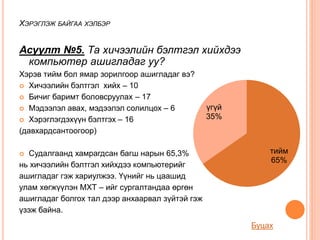Асуулт №5. Та хичээлийн бэлтгэл хийхдээ
компьютер ашигладаг уу?
Хэрэв тийм бол ямар зорилгоор ашигладаг вэ?
 Хичээлийн бэлтгэл хийх – 10
 Бичиг баримт боловсруулах – 17
 Мэдээлэл авах, мэдээлэл солилцох – 6
 Хэрэглэгдэхүүн бэлтгэх – 16
(давхардсантоогоор)
 Судалгаанд хамрагдсан багш нарын 65,3%
нь хичээлийн бэлтгэл хийхдээ компьютерийг
ашигладаг гэж хариулжээ. Үүнийг нь цаашид
улам хөгжүүлэн МХТ – ийг сургалтандаа өргөн
ашигладаг болгох тал дээр анхаарвал зүйтэй гэж
үзэж байна.
ХЭРЭГЛЭЖ БАЙГАА ХЭЛБЭР
тийм
65%
үгүй
35%
Буцах
 