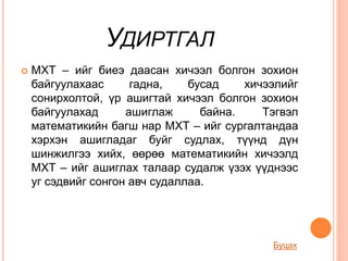 УДИРТГАЛ
 МХТ – ийг биеэ даасан хичээл болгон зохион
байгуулахаас гадна, бусад хичээлийг
сонирхолтой, үр ашигтай хичээл болгон зохион
байгуулахад ашиглаж байна. Тэгвэл
математикийн багш нар МХТ – ийг сургалтандаа
хэрхэн ашигладаг буйг судлах, түүнд дүн
шинжилгээ хийх, өөрөө математикийн хичээлд
МХТ – ийг ашиглах талаар судалж үзэх үүднээс
уг сэдвийг сонгон авч судаллаа.
Буцах
 