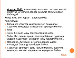 Асуулт №10. Компьютер ашиглаж хичээлээ заахад
сурагчид хичээлдээ өөрөөр ханддаг гэж та бодож
байна уу?
Хэрэв тийм бол хэрхэн нөлөөлсөн бэ?
Хариултууд:
 Хааяа нэг нээлттэй хичээлийн үед ашигладаг.
Сурагчид хичээлдээ их идэвхтэй оролцож байсан.
 Үгүй
 Тийм. Хичээлд илүү сонирхолтой ханддаг.
 Тийм. Нэг хэвийн аргаар заасаар байгаад сурагчид
уйдсан. Сурагчдын анхаарал илүү төвлөрч байсан.
 Нөлөөлнө. Хүүхдийн хичээлд оролцох идэвх
нэмэгддэг болов уу гэж бодож байна.
 Судалгааг оролцогч багш нарын ихэнх нь сурагчид
хичээлдээ өөрөөр хандана гэж хариулсан байна.
Буцах
 