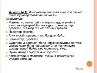 Асуулт №11. Компьютер ашиглаж хичээлээ заахад
танд юу шаардлагатай байна вэ?
Хариултууд:
 Математик, геометрийн программууд, түүнийгээ
ашиглах чадвартай болгох сургалт, компьютер,
проектор, сканнер гэх мэт техник хэрэгсэл
 Проектор хэрэгтэй.
 Анги тусгай зориулалтаар бэлдсэн байх.
 Компьютер, проектор
 Судалгаанд оролцогч багш нарын хариултыг нэгтгэж
үзэхэд ихэнх багш нар дараах 3 чиглэлийн зүйл
шаардлагатай байна гэж хариулжээ. Үүнд:
 Орчин нөхцөл буюу техник хэрэгсэл
 Компьютерийн мэдлэгийн түвшинг нэмэгдүүлэх
сургалт семинар
Буцах
 