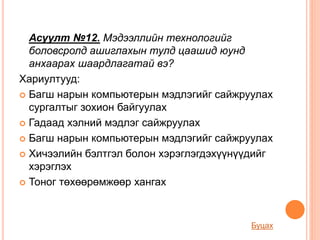 Асуулт №12. Мэдээллийн технологийг
боловсролд ашиглахын тулд цаашид юунд
анхаарах шаардлагатай вэ?
Хариултууд:
 Багш нарын компьютерын мэдлэгийг сайжруулах
сургалтыг зохион байгуулах
 Гадаад хэлний мэдлэг сайжруулах
 Багш нарын компьютерын мэдлэгийг сайжруулах
 Хичээлийн бэлтгэл болон хэрэглэгдэхүүнүүдийг
хэрэглэх
 Тоног төхөөрөмжөөр хангах
Буцах
 