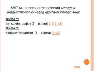 МХТ БА БҮТЭЭЛЧ СЭТГЭЛГЭЭНИЙ АРГУУДЫГ
МАТЕМАТИКИЙН ХИЧЭЭЛД АШИГЛАН ХИЧЭЭЛ ЗААХ
Сэдэв 1:
Функцийн график (7 – р анги) (1) (2) (3)
Сэдэв 2:
Квадрат тэгшитгэл (8 – р анги) (1) (2)
Буцах
 