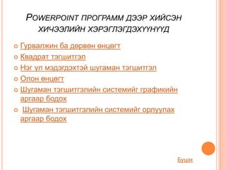 POWERPOINT ПРОГРАММ ДЭЭР ХИЙСЭН
ХИЧЭЭЛИЙН ХЭРЭГЛЭГДЭХҮҮНҮҮД
 Гурвалжин ба дөрвөн өнцөгт
 Квадрат тэгшитгэл
 Нэг үл мэдэгдэхтэй шугаман тэгшитгэл
 Олон өнцөгт
 Шугаман тэгшитгэлийн системийг графикийн
аргаар бодох
 Шугаман тэгшитгэлийн системийг орлуулах
аргаар бодох
Буцах
 