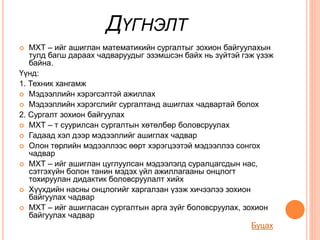 ДҮГНЭЛТ
 МХТ – ийг ашиглан математикийн сургалтыг зохион байгуулахын
тулд багш дараах чадваруудыг эзэмшсэн байх нь зүйтэй гэж үзэж
байна.
Үүнд:
1. Техник хангамж
 Мэдээллийн хэрэгсэлтэй ажиллах
 Мэдээллийн хэрэгслийг сургалтанд ашиглах чадвартай болох
2. Сургалт зохион байгуулах
 МХТ – т суурилсан сургалтын хөтөлбөр боловсруулах
 Гадаад хэл дээр мэдээллийг ашиглах чадвар
 Олон төрлийн мэдээллээс өөрт хэрэгцээтэй мэдээллээ сонгох
чадвар
 МХТ – ийг ашиглан цуглуулсан мэдээлэлд суралцагсдын нас,
сэтгэхүйн болон танин мэдэх үйл ажиллагааны онцлогт
тохируулан дидактик боловсруулалт хийх
 Хүүхдийн насны онцлогийг харгалзан үзэж хичээлээ зохион
байгуулах чадвар
 МХТ – ийг ашигласан сургалтын арга зүйг боловсруулах, зохион
байгуулах чадвар
Буцах
 