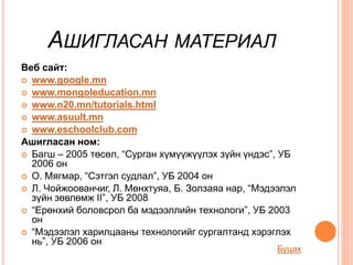 АШИГЛАСАН МАТЕРИАЛ
Веб сайт:
 www.google.mn
 www.mongoleducation.mn
 www.n20.mn/tutorials.html
 www.asuult.mn
 www.eschoolclub.com
Ашигласан ном:
 Багш – 2005 төсөл, “Сурган хүмүүжүүлэх зүйн үндэс”, УБ
2006 он
 О. Мягмар, “Сэтгэл судлал”, УБ 2004 он
 Л. Чойжоованчиг, Л. Мөнхтуяа, Б. Золзаяа нар, “Мэдээлэл
зүйн зөвлөмж II”, УБ 2008
 “Ерөнхий боловсрол ба мэдээллийн технологи”, УБ 2003
он
 “Мэдээлэл харилцааны технологийг сургалтанд хэрэглэх
нь”, УБ 2006 он
Буцах
 
