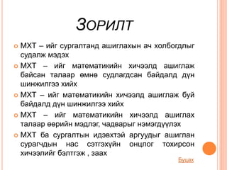 ЗОРИЛТ
 МХТ – ийг сургалтанд ашиглахын ач холбогдлыг
судалж мэдэх
 МХТ – ийг математикийн хичээлд ашиглаж
байсан талаар өмнө судлагдсан байдалд дүн
шинжилгээ хийх
 МХТ – ийг математикийн хичээлд ашиглаж буй
байдалд дүн шинжилгээ хийх
 МХТ – ийг математикийн хичээлд ашиглах
талаар өөрийн мэдлэг, чадварыг нэмэгдүүлэх
 МХТ ба сургалтын идэвхтэй аргуудыг ашиглан
сурагчдын нас сэтгэхүйн онцлог тохирсон
хичээлийг бэлтгэж , заах
Буцах
 