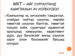 МХТ – ИЙГ СУРГАЛТАНД
АШИГЛАХЫН АЧ ХОЛБОГДОЛ
Компьютер нь хичээлийн тэмдэглэл,
слайдыг нийтэд үзүүлэх, нарийн
төвөгтэй үзүүлэн бэлтгэх, төвөгтэй
тооцоо хийх, сурагчдыг идэвхитэй
оролцоод хамруулах, хөдөлгөөнт
дүрс, дуу бичлэгийг ангид үзүүлэх
зэрэг олон боломжийг багшид
олгодог.
Буцах
 