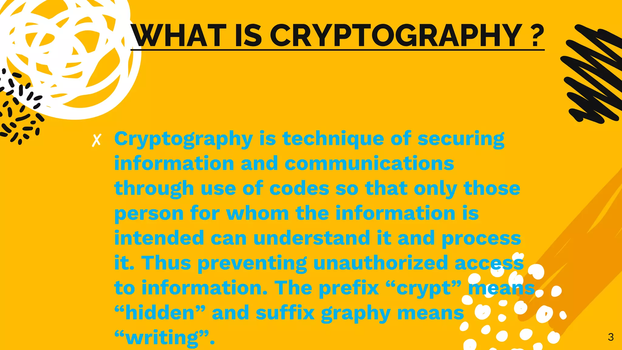 WHAT IS CRYPTOGRAPHY ?
✘ Cryptography is technique of securing
information and communications
through use of codes so that only those
person for whom the information is
intended can understand it and process
it. Thus preventing unauthorized access
to information. The prefix “crypt” means
“hidden” and suffix graphy means
“writing”. 3
 