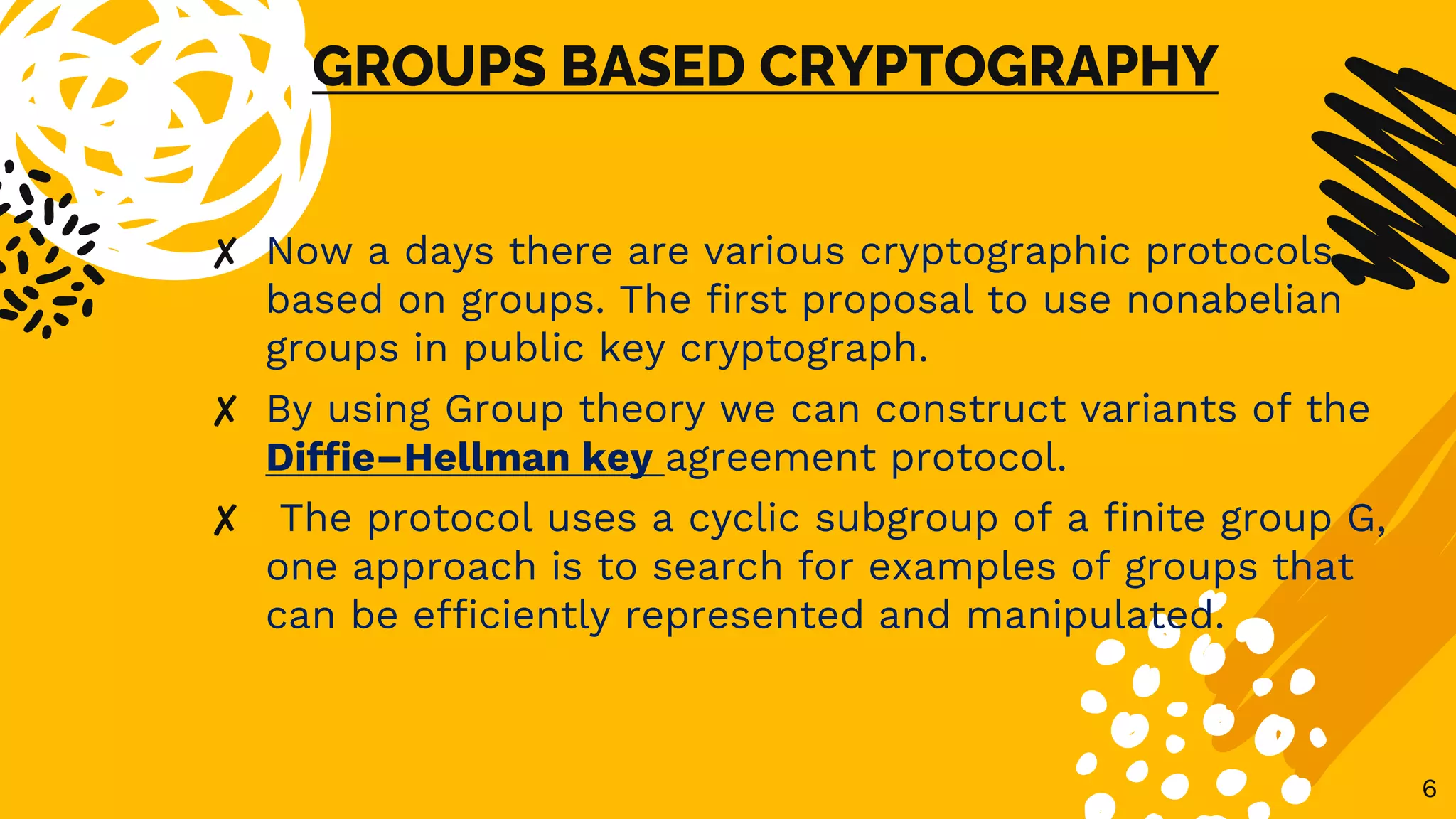 GROUPS BASED CRYPTOGRAPHY
✘ Now a days there are various cryptographic protocols
based on groups. The first proposal to use nonabelian
groups in public key cryptograph.
✘ By using Group theory we can construct variants of the
Diffie–Hellman key agreement protocol.
✘ The protocol uses a cyclic subgroup of a finite group G,
one approach is to search for examples of groups that
can be efficiently represented and manipulated.
6
 