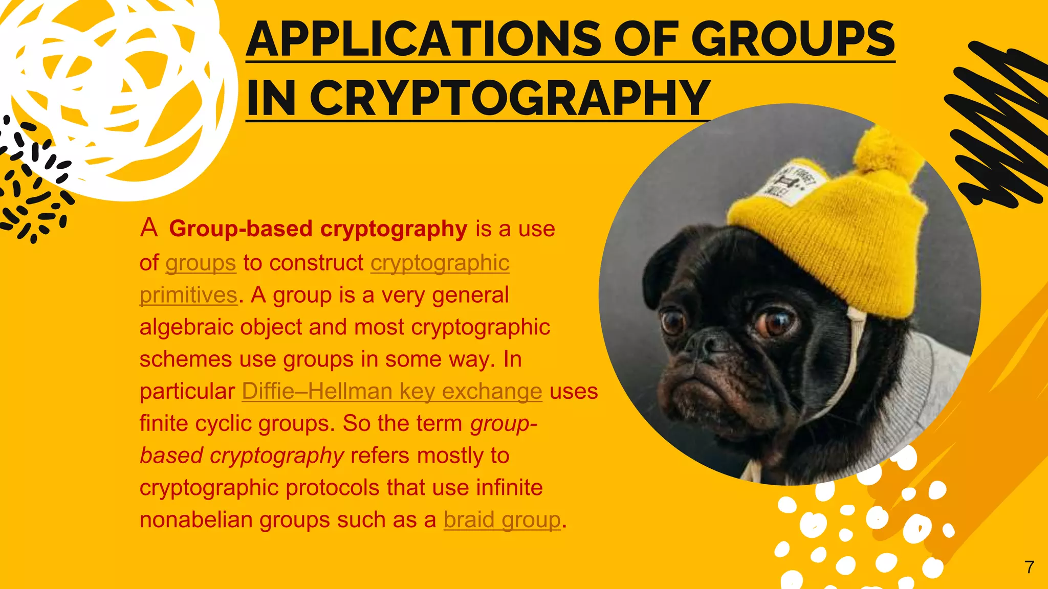 APPLICATIONS OF GROUPS
IN CRYPTOGRAPHY
A Group-based cryptography is a use
of groups to construct cryptographic
primitives. A group is a very general
algebraic object and most cryptographic
schemes use groups in some way. In
particular Diffie–Hellman key exchange uses
finite cyclic groups. So the term group-
based cryptography refers mostly to
cryptographic protocols that use infinite
nonabelian groups such as a braid group.
7
 