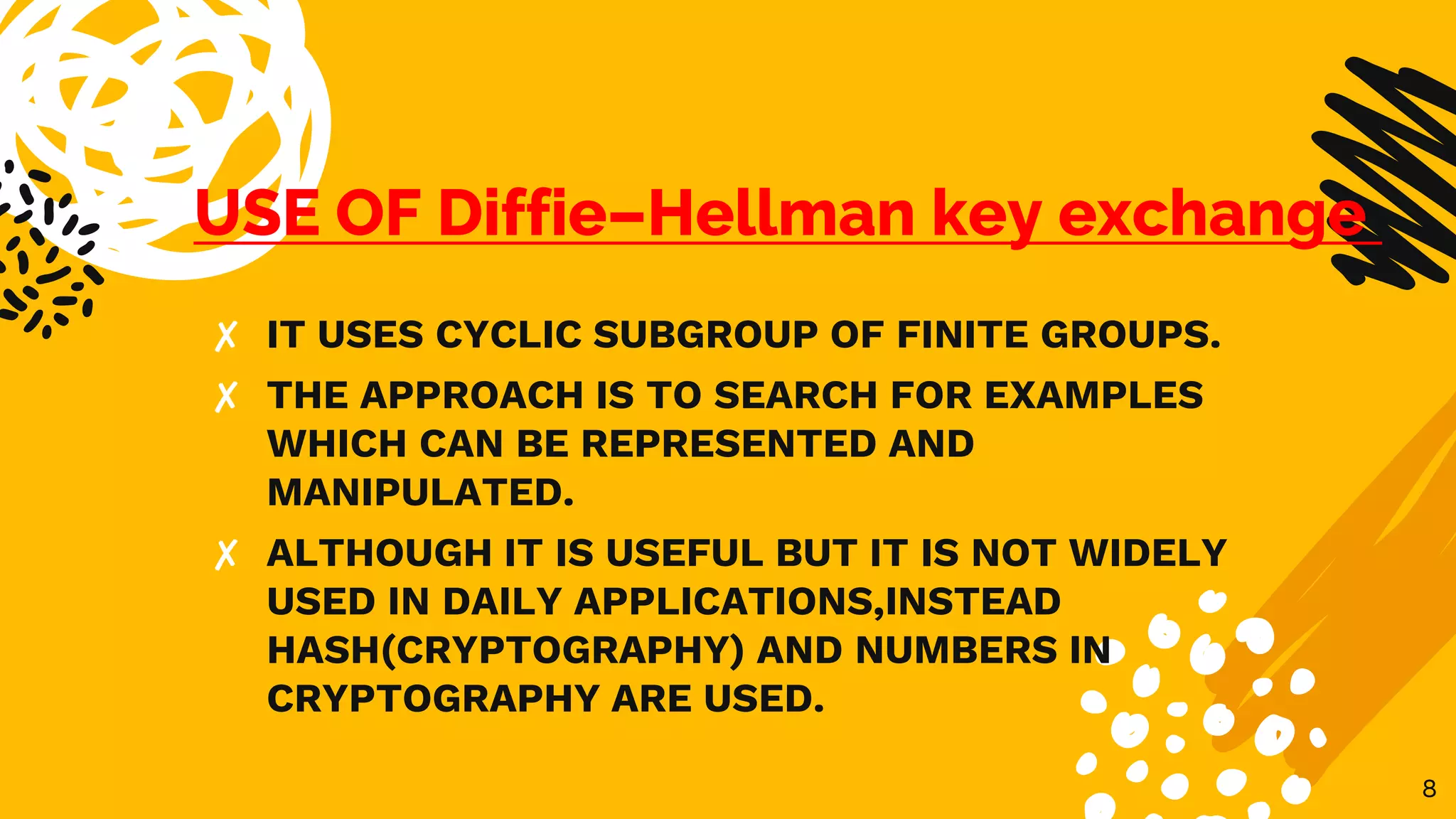 USE OF Diffie–Hellman key exchange
✘ IT USES CYCLIC SUBGROUP OF FINITE GROUPS.
✘ THE APPROACH IS TO SEARCH FOR EXAMPLES
WHICH CAN BE REPRESENTED AND
MANIPULATED.
✘ ALTHOUGH IT IS USEFUL BUT IT IS NOT WIDELY
USED IN DAILY APPLICATIONS,INSTEAD
HASH(CRYPTOGRAPHY) AND NUMBERS IN
CRYPTOGRAPHY ARE USED.
8
 