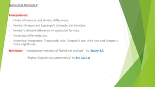 Numerical Methods-I:
Interpolation:
• Finite differences and divided differences.
• Newton-Gregory and Lagrange’s interpolation formulae.
• Newton’s divided difference interpolation formula.
• Numerical differentiation.
• Numerical integration: Trapezoidal rule, Simpson’s one third rule and Simpson’s
three eighth rule.
References: Introductory methods of Numerical analysis’ by Sastry S.S
‘Higher Engineering Mathematics’ by B S Grewal
 