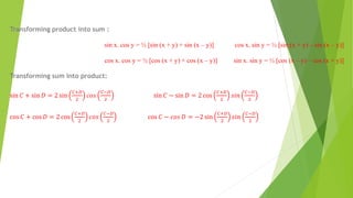 Transforming product into sum :
sin x. cos y = ½ [sin (x + y) + sin (x – y)] cos x. sin y = ½ [sin (x + y) – sin (x – y)]
cos x. cos y = ½ [cos (x + y) + cos (x – y)] sin x. sin y = ½ [cos (x – y) – cos (x + y)]
Transforming sum into product:
sin 𝐶 + sin 𝐷 = 2 sin
𝐶+𝐷
2
𝑐𝑜𝑠
𝐶−𝐷
2
sin 𝐶 − sin 𝐷 = 2 cos
𝐶+𝐷
2
𝑠𝑖𝑛
𝐶−𝐷
2
cos 𝐶 + cos 𝐷 = 2 cos
𝐶+𝐷
2
𝑐𝑜𝑠
𝐶−𝐷
2
cos 𝐶 − 𝑐𝑜𝑠 𝐷 = −2 sin
𝐶+𝐷
2
𝑠𝑖𝑛
𝐶−𝐷
2
 