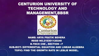 CENTURION UNIVERSITY OF
TECHNOLOGY AND
MANAGEMENT,BBSR
NAME: ARYA PRATIK BEHERA
REGD NO.210301120240
B.TECH CSE , SECTION : F
SUBJECT: DIFFERENTIAL EQUATION AND LINEAR ALGEBRA
TOPIC: FIND THE GROWTH RATE IN LESLIE MODEL.
 