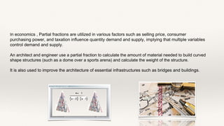 In economics , Partial fractions are utilized in various factors such as selling price, consumer
purchasing power, and taxation influence quantity demand and supply, implying that multiple variables
control demand and supply.
An architect and engineer use a partial fraction to calculate the amount of material needed to build curved
shape structures (such as a dome over a sports arena) and calculate the weight of the structure.
It is also used to improve the architecture of essential infrastructures such as bridges and buildings.
 