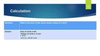 Calculation
11
Question What is the area of the circle whose radius is 3 inch?
Solution Area of circle is πr².
Radius of circle is 3 inch.
= π×3²
22/7×9 =28.26 inch.
 
