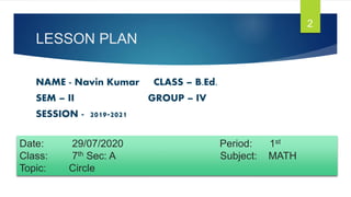 LESSON PLAN
NAME - Navin Kumar CLASS – B.Ed.
SEM – II GROUP – IV
SESSION - 2019-2021
2
Date: 29/07/2020 Period: 1st
Class: 7th Sec: A Subject: MATH
Topic: Circle
 
