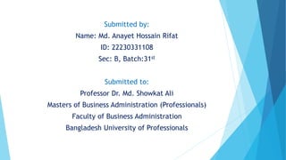 Submitted by:
Name: Md. Anayet Hossain Rifat
ID: 22230331108
Sec: B, Batch:31st
Submitted to:
Professor Dr. Md. Showkat Ali
Masters of Business Administration (Professionals)
Faculty of Business Administration
Bangladesh University of Professionals
 