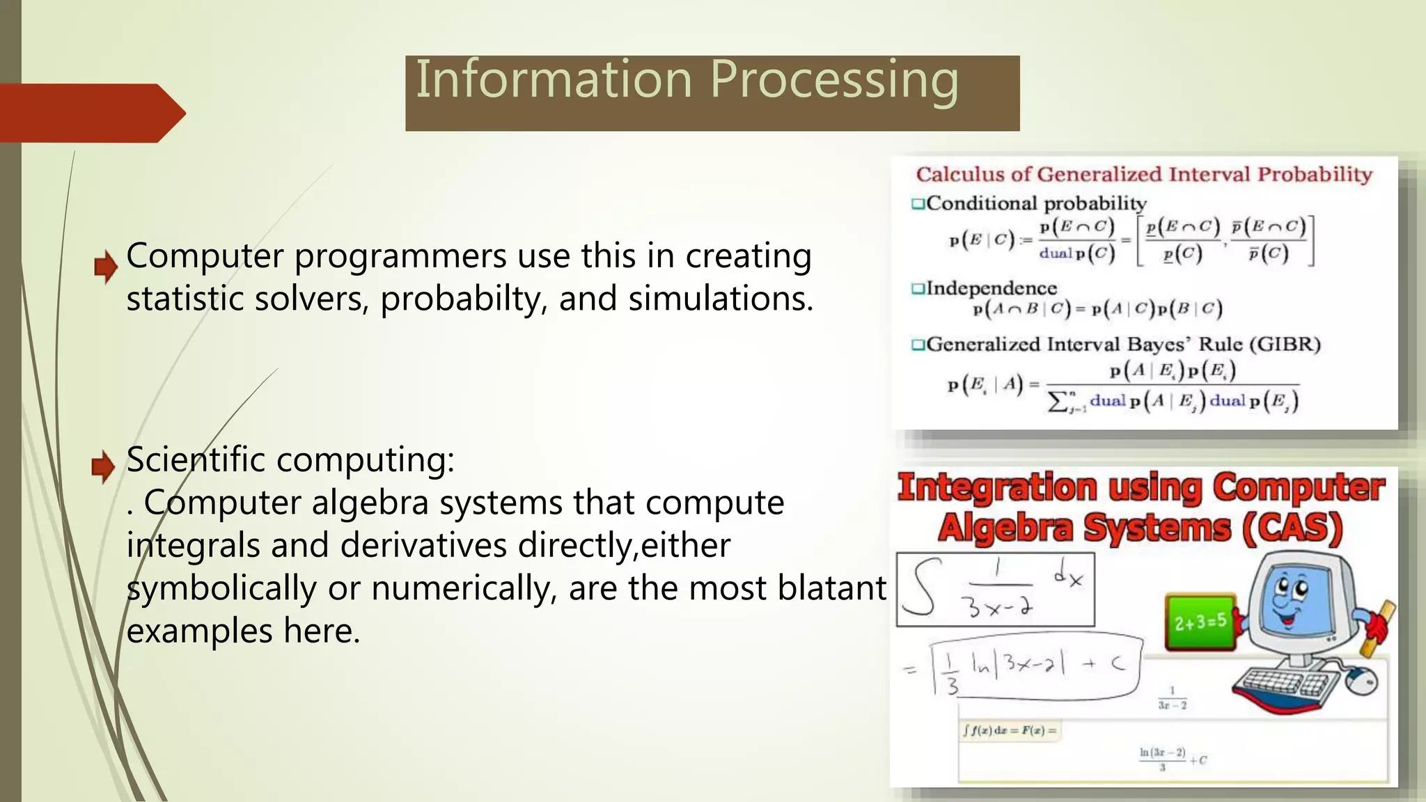 Information Processing
Computer programmers use this in creating
statistic solvers, probabilty, and simulations.
Scientific computing:
. Computer algebra systems that compute
integrals and derivatives directly,either
symbolically or numerically, are the most blatant
examples here.
 