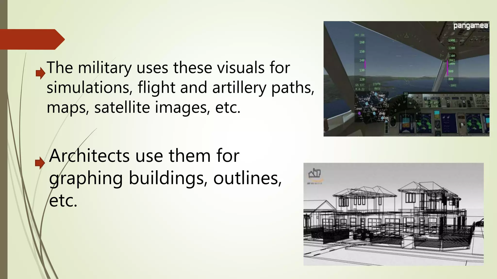 Architects use them for
graphing buildings, outlines,
etc.
The military uses these visuals for
simulations, flight and artillery paths,
maps, satellite images, etc.
 