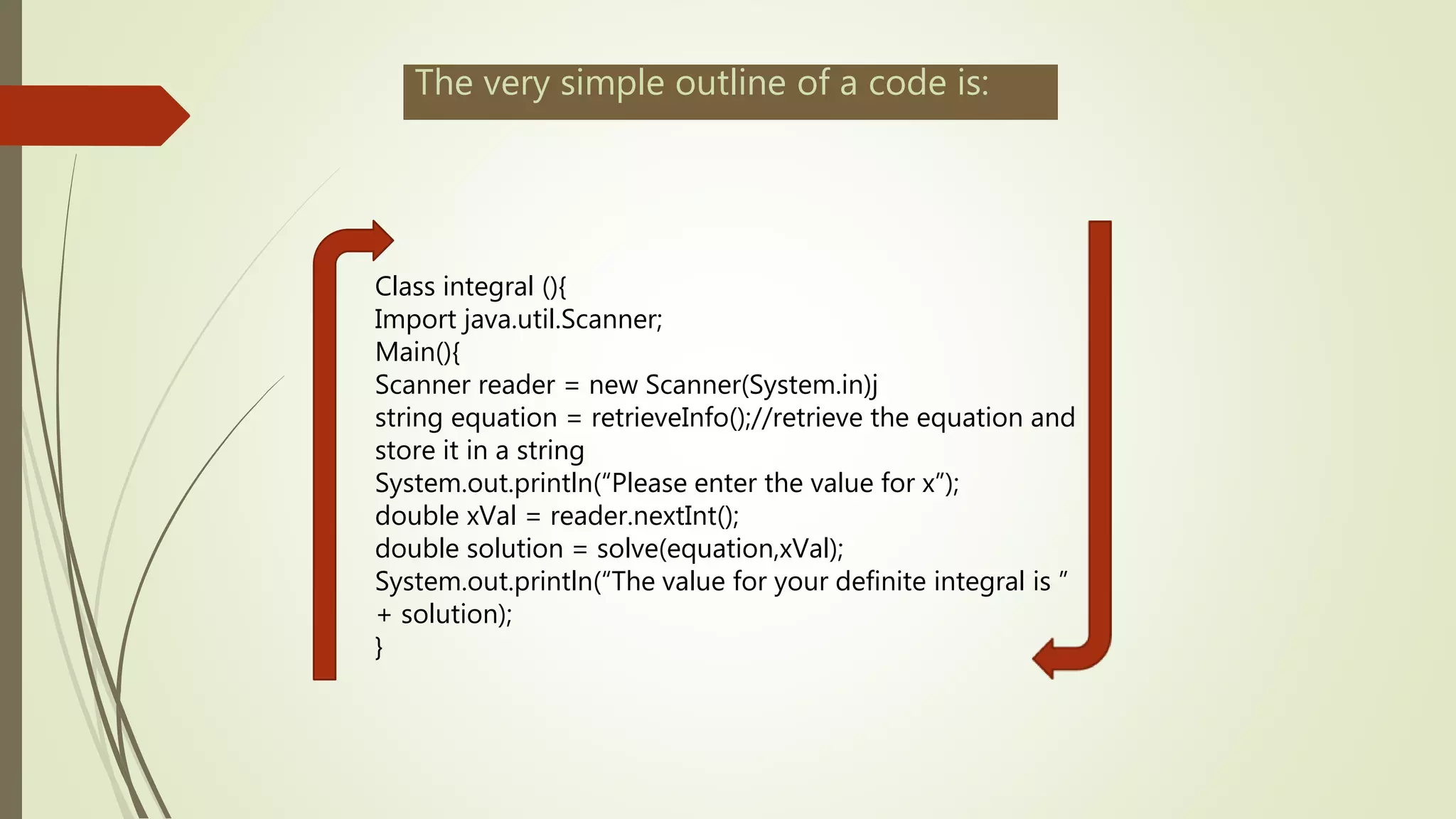 The very simple outline of a code is:
Class integral (){
Import java.util.Scanner;
Main(){
Scanner reader = new Scanner(System.in)j
string equation = retrieveInfo();//retrieve the equation and
store it in a string
System.out.println(“Please enter the value for x”);
double xVal = reader.nextInt();
double solution = solve(equation,xVal);
System.out.println(“The value for your definite integral is ”
+ solution);
}
 