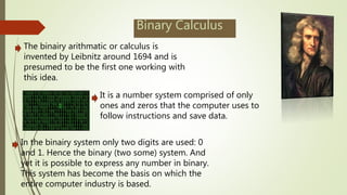 Binary Calculus
The binairy arithmatic or calculus is
invented by Leibnitz around 1694 and is
presumed to be the first one working with
this idea.
It is a number system comprised of only
ones and zeros that the computer uses to
follow instructions and save data.
In the binairy system only two digits are used: 0
and 1. Hence the binary (two some) system. And
yet it is possible to express any number in binary.
This system has become the basis on which the
entire computer industry is based.
 