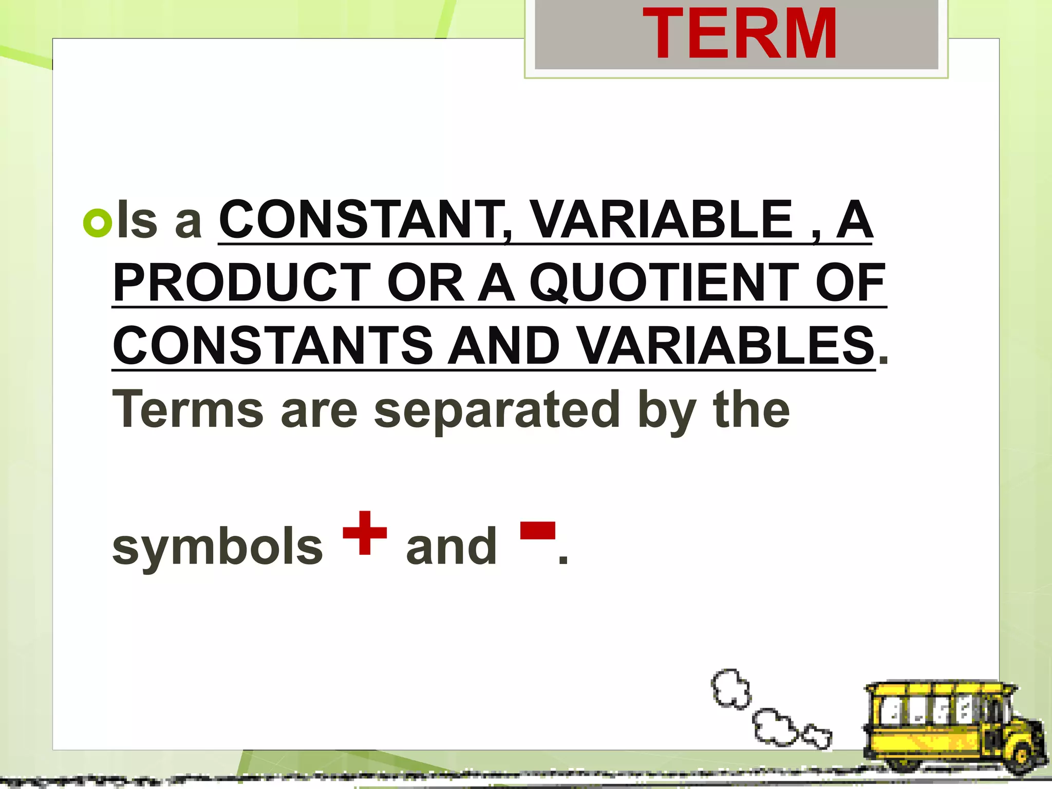TERM
Is a CONSTANT, VARIABLE , A
PRODUCT OR A QUOTIENT OF
CONSTANTS AND VARIABLES.
Terms are separated by the
symbols + and -.
 
