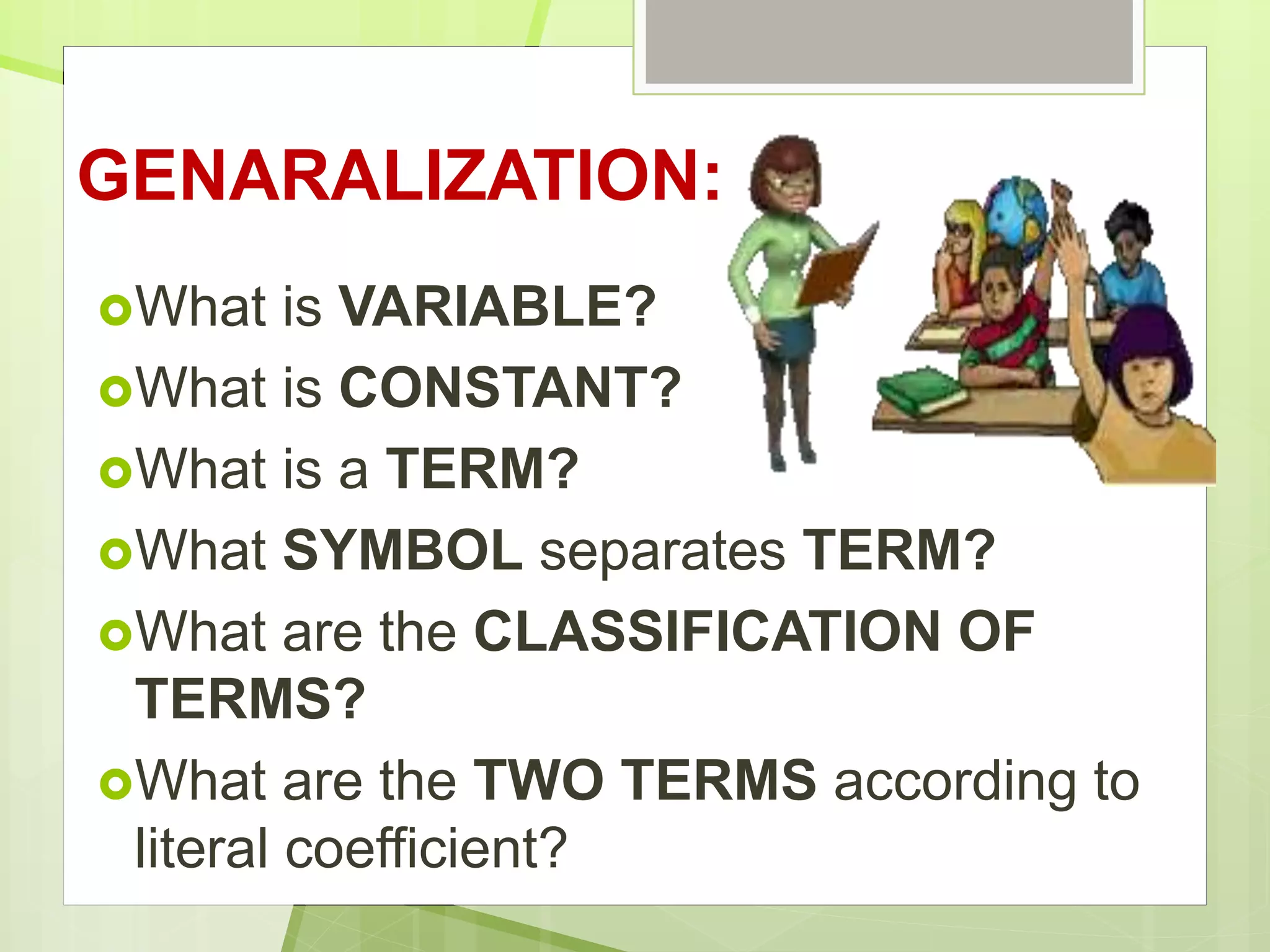 GENARALIZATION:
What is VARIABLE?
What is CONSTANT?
What is a TERM?
What SYMBOL separates TERM?
What are the CLASSIFICATION OF
TERMS?
What are the TWO TERMS according to
literal coefficient?
 