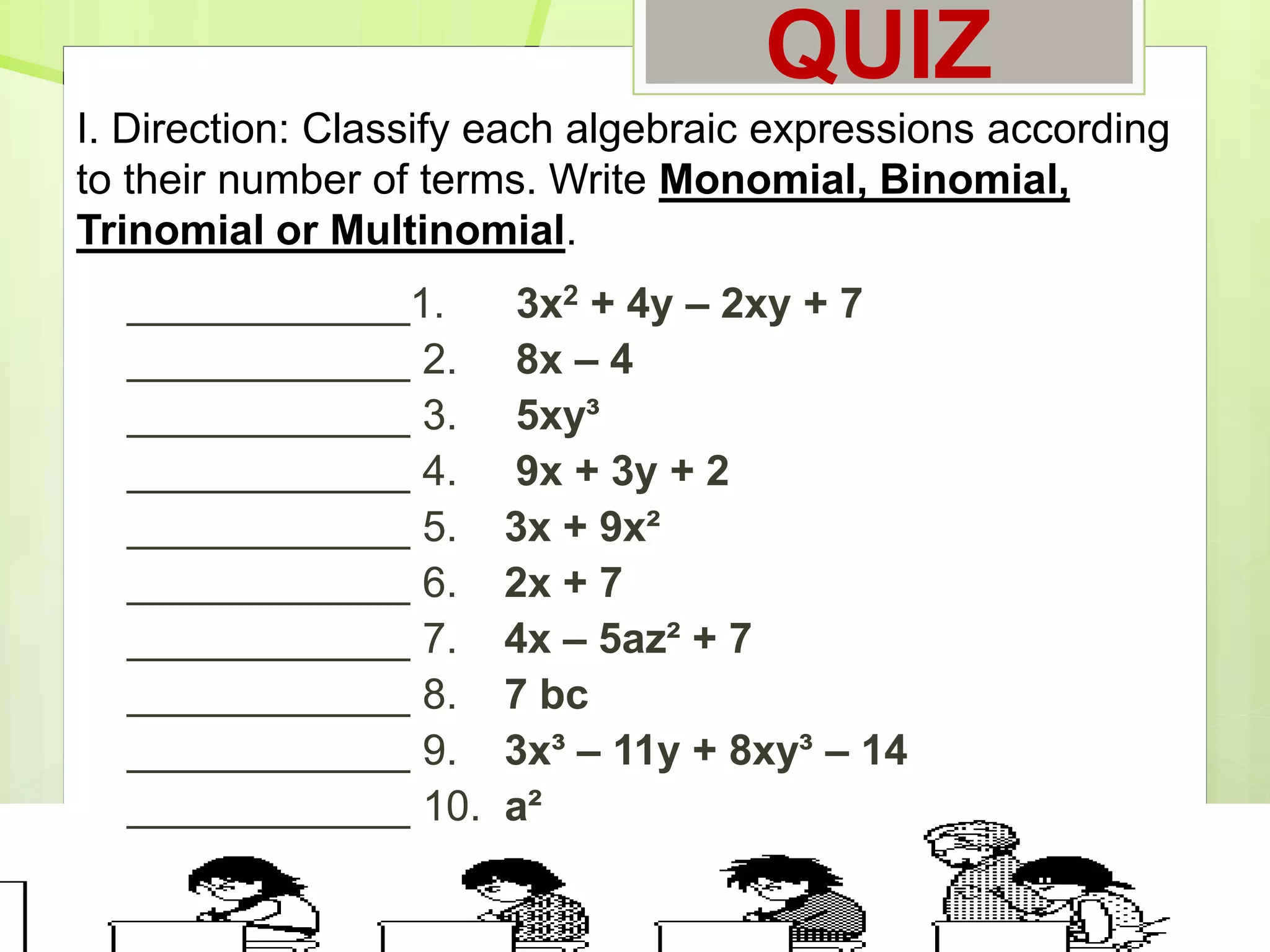 QUIZ
____________1. 3x2 + 4y – 2xy + 7
____________ 2. 8x – 4
____________ 3. 5xy³
____________ 4. 9x + 3y + 2
____________ 5. 3x + 9x²
____________ 6. 2x + 7
____________ 7. 4x – 5az² + 7
____________ 8. 7 bc
____________ 9. 3x³ – 11y + 8xy³ – 14
____________ 10. a²
I. Direction: Classify each algebraic expressions according
to their number of terms. Write Monomial, Binomial,
Trinomial or Multinomial.
 