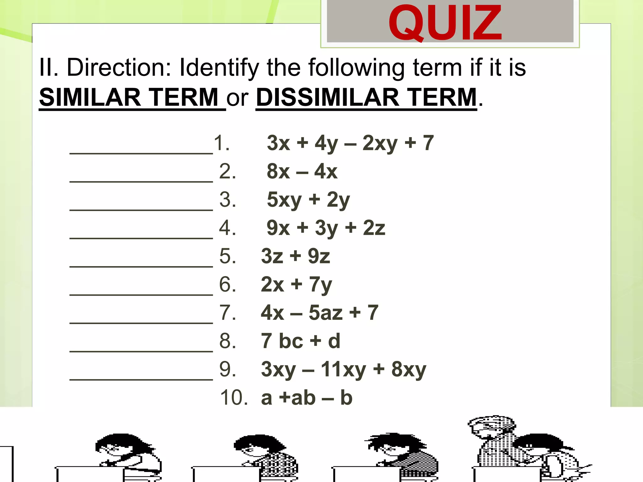 QUIZ
____________1. 3x + 4y – 2xy + 7
____________ 2. 8x – 4x
____________ 3. 5xy + 2y
____________ 4. 9x + 3y + 2z
____________ 5. 3z + 9z
____________ 6. 2x + 7y
____________ 7. 4x – 5az + 7
____________ 8. 7 bc + d
____________ 9. 3xy – 11xy + 8xy
____________ 10. a +ab – b
II. Direction: Identify the following term if it is
SIMILAR TERM or DISSIMILAR TERM.
 