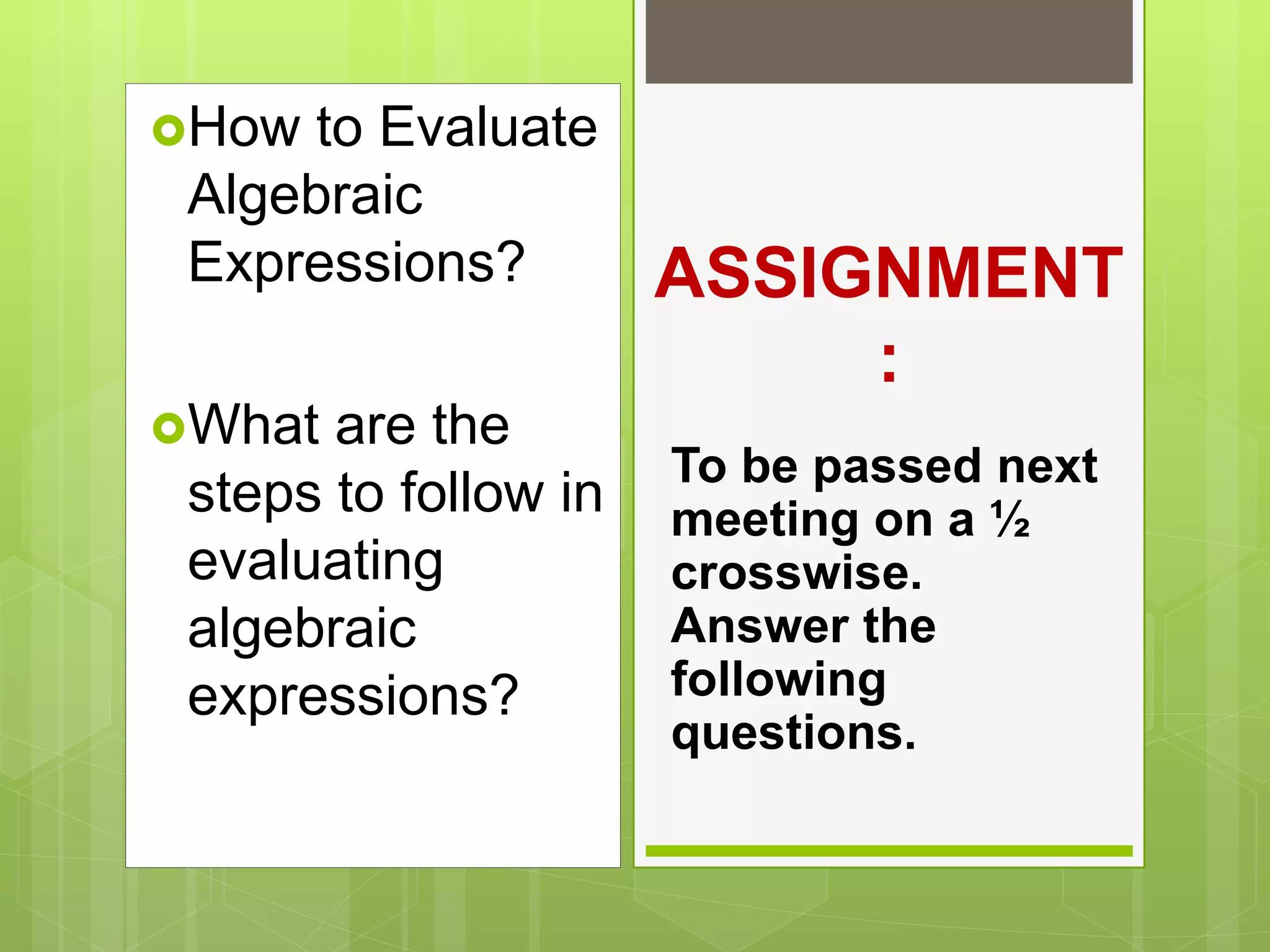 How to Evaluate
Algebraic
Expressions?
What are the
steps to follow in
evaluating
algebraic
expressions?
ASSIGNMENT
:
To be passed next
meeting on a ½
crosswise.
Answer the
following
questions.
 