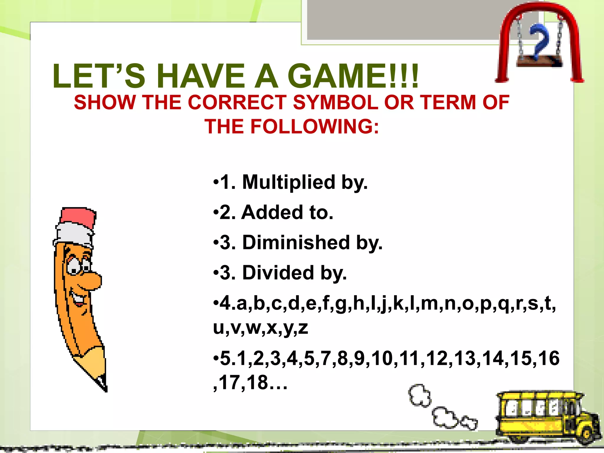 LET’S HAVE A GAME!!!
SHOW THE CORRECT SYMBOL OR TERM OF
THE FOLLOWING:
•1. Multiplied by.
•2. Added to.
•3. Diminished by.
•3. Divided by.
•4.a,b,c,d,e,f,g,h,I,j,k,l,m,n,o,p,q,r,s,t,
u,v,w,x,y,z
•5.1,2,3,4,5,7,8,9,10,11,12,13,14,15,16
,17,18…
 