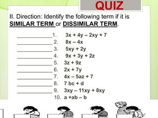 QUIZ
____________1. 3x + 4y – 2xy + 7
____________ 2. 8x – 4x
____________ 3. 5xy + 2y
____________ 4. 9x + 3y + 2z
____________ 5. 3z + 9z
____________ 6. 2x + 7y
____________ 7. 4x – 5az + 7
____________ 8. 7 bc + d
____________ 9. 3xy – 11xy + 8xy
____________ 10. a +ab – b
II. Direction: Identify the following term if it is
SIMILAR TERM or DISSIMILAR TERM.
 