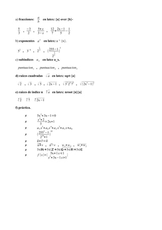 a) fracciones:
5
3

,

−3
,
2

a
b

en latex: {a} over {b}-

5+ x
,
3−x

12 2x−1 1
+
−
7
5
2

b) exponentes a x en latex: a ^ {x}.
1

52 , 3−4 , 2 2

, (

255−1
1
2

3

)

2
c) subindices a x en latez a_x.
puntuacion1 , puntuacion 2 , puntuacion3

d) raices cuadradas

√ a en latex: sqrt {a}

√ 2 , √ 3 , √ 5 , √ 2x−1 , √ 33 24 75 , √ ( 2x5−1)3
e) raices de indice n
3
√2

5
√7

n
√ a en latex: nroot {n}{a}

4
√ 2x−1

f) práctica.
✗
✗
✗
✗
✗
✗
✗
✗

2

5x + 3x−1=0
x 2+ 2
=2x+1
3
a 5 x5 + a 4 x 4+ a 2 x 2+ a1 x +a 0
2553−1 10
( 34
)
2 +1
u + v =w
⃗ ⃗ ⃗
⃗ v , ̂ , w 1+ w 2 , w 1+ w 2
u+
u −v
5∈ℕ→5∈ℤ→5∈ℚ→5∈ℝ→5∈ℂ
f (x )={ 25x+ 1 x ⩽1 }
x + 3x−1 x >1

 