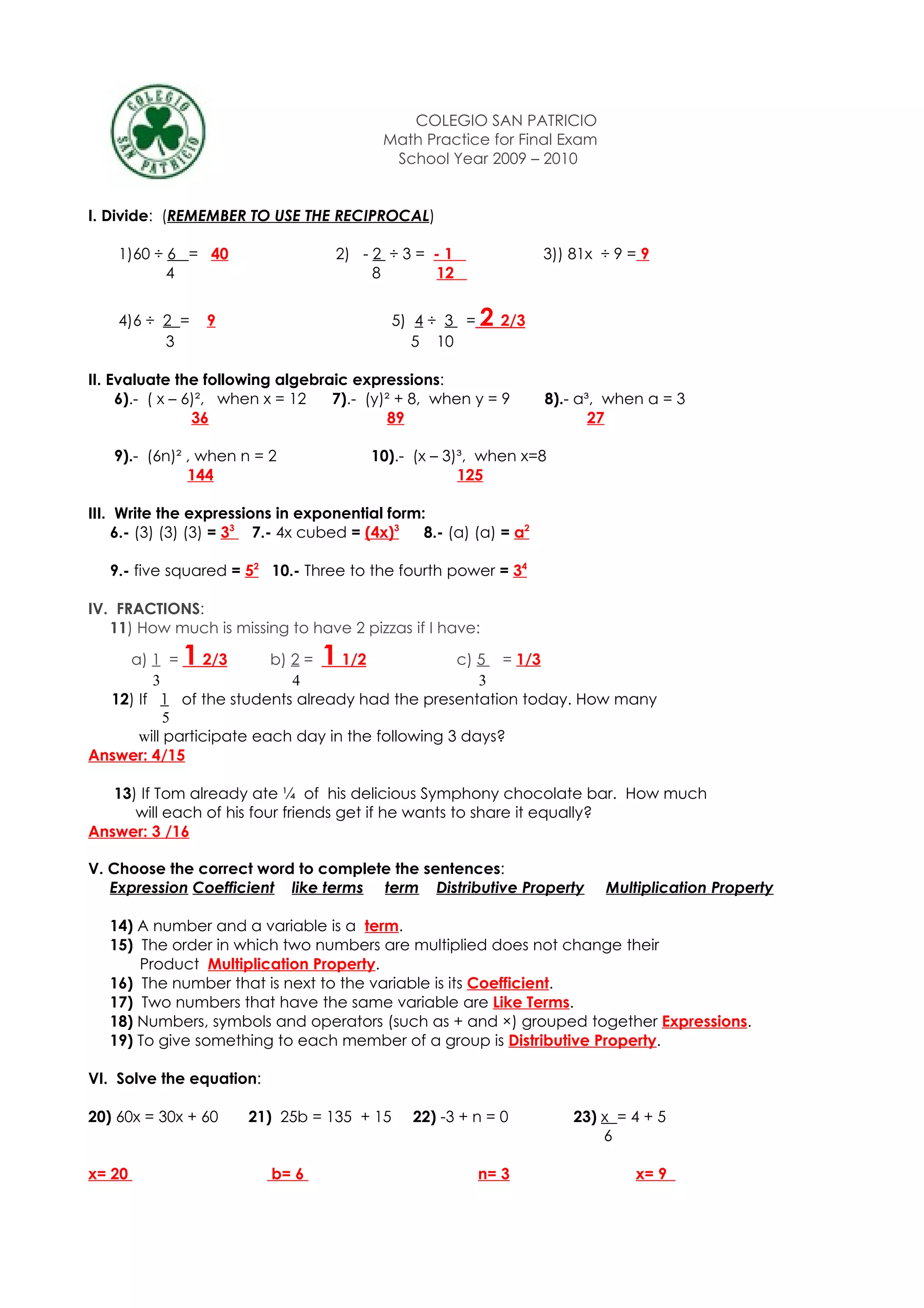 COLEGIO SAN PATRICIO
                                          Math Practice for Final Exam
                                           School Year 2009 – 2010


I. Divide: (REMEMBER TO USE THE RECIPROCAL)

    1)60 ÷ 6 = 40                  2) - 2 ÷ 3 = - 1               3)) 81x ÷ 9 = 9
           4                            8       12


    4)6 ÷ 2 =    9                         5) 4 ÷ 3 =   2 2/3
          3                                   5 10

II. Evaluate the following algebraic expressions:
     6).- ( x – 6)², when x = 12  7).- (y)² + 8, when y = 9       8).- a³, when a = 3
                 36                        89                            27

   9).- (6n)² , when n = 2              10).- (x – 3)³, when x=8
              144                                    125

III. Write the expressions in exponential form:
     6.- (3) (3) (3) = 33 7.- 4x cubed = (4x)3 8.- (a) (a) = a2

   9.- five squared = 52 10.- Three to the fourth power = 34

IV. FRACTIONS:
   11) How much is missing to have 2 pizzas if I have:

    a) 1 =   1   2/3     b) 2 =  11/2             c) 5 = 1/3
        3                   4                        3
  12) If 1 of the students already had the presentation today. How many
           5
      will participate each day in the following 3 days?
Answer: 4/15

   13) If Tom already ate ¼ of his delicious Symphony chocolate bar. How much
      will each of his four friends get if he wants to share it equally?
Answer: 3 /16

V. Choose the correct word to complete the sentences:
   Expression Coefficient like terms term Distributive Property           Multiplication Property

   14) A number and a variable is a term.
   15) The order in which two numbers are multiplied does not change their
       Product Multiplication Property.
   16) The number that is next to the variable is its Coefficient.
   17) Two numbers that have the same variable are Like Terms.
   18) Numbers, symbols and operators (such as + and ×) grouped together Expressions.
   19) To give something to each member of a group is Distributive Property.

VI. Solve the equation:

20) 60x = 30x + 60    21) 25b = 135 + 15      22) -3 + n = 0          23) x = 4 + 5
                                                                          6

x= 20                     b= 6                          n= 3                   x= 9
 