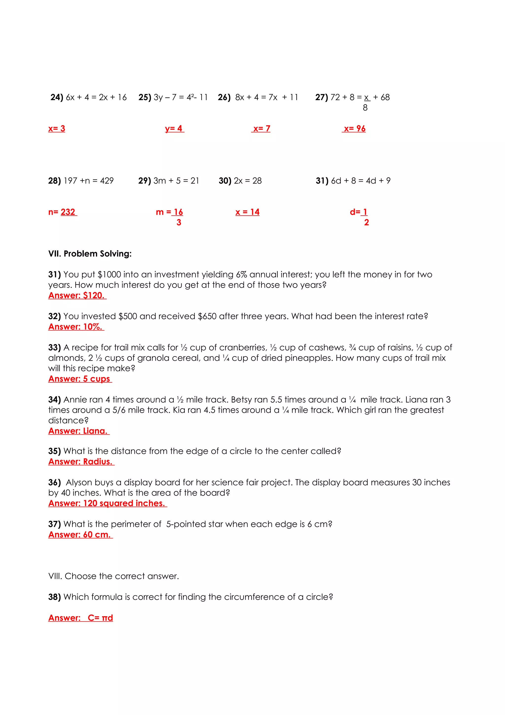 24) 6x + 4 = 2x + 16    25) 3y – 7 = 4²- 11   26) 8x + 4 = 7x + 11   27) 72 + 8 = x + 68
                                                                                 8

x= 3                           y= 4                   x= 7                  x= 96




28) 197 +n = 429        29) 3m + 5 = 21       30) 2x = 28            31) 6d + 8 = 4d + 9


n= 232                      m = 16                x = 14                     d= 1
                                 3                                              2


VII. Problem Solving:

31) You put $1000 into an investment yielding 6% annual interest; you left the money in for two
years. How much interest do you get at the end of those two years?
Answer: $120.

32) You invested $500 and received $650 after three years. What had been the interest rate?
Answer: 10%.

33) A recipe for trail mix calls for ½ cup of cranberries, ½ cup of cashews, ¾ cup of raisins, ½ cup of
almonds, 2 ½ cups of granola cereal, and ¼ cup of dried pineapples. How many cups of trail mix
will this recipe make?
Answer: 5 cups

34) Annie ran 4 times around a ½ mile track. Betsy ran 5.5 times around a ¼ mile track. Liana ran 3
times around a 5/6 mile track. Kia ran 4.5 times around a ¼ mile track. Which girl ran the greatest
distance?
Answer: Liana.

35) What is the distance from the edge of a circle to the center called?
Answer: Radius.

36) Alyson buys a display board for her science fair project. The display board measures 30 inches
by 40 inches. What is the area of the board?
Answer: 120 squared inches.

37) What is the perimeter of 5-pointed star when each edge is 6 cm?
Answer: 60 cm.



VIII. Choose the correct answer.

38) Which formula is correct for finding the circumference of a circle?

Answer: C= πd
 