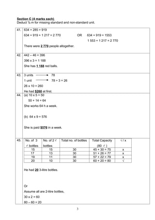 Section C (4 marks each)
Deduct ½ m for missing standard and non-standard unit.

41. 634 + 285 = 919
      634 + 919 + 1 217 = 2 770                  OR       634 + 919 = 1553
                                                          1 553 + 1 217 = 2 770
      There were 2 770 people altogether.

42. 442 – 46 = 396
      396 x 3 = 1 188
      She has 1 188 red balls.

43. 3 units                 78
      1 unit                78 ÷ 3 = 26
      26 x 10 = 260
    He had $260 at first.
44. (a) 10 x 5 = 50
           50 + 14 = 64
      She works 64 h a week.


      (b) 64 x 9 = 576


      She is paid $576 in a week.



45.    No. of 3       No. of 2    Total no. of bottles      Total Capacity       √/x
        bottles      bottles                                   (80  )
            15             15               30                45 + 30 = 75         x
            17             13               30                51 + 26 = 77         x
            19             11               30                57 + 22 = 79         x
            20             10               30                60 + 20 = 80         √

      He had 20 3-litre bottles.




      Or
      Assume all are 2-litre bottles,
      30 x 2 = 60
      80 – 60 = 20

                                                 3
 