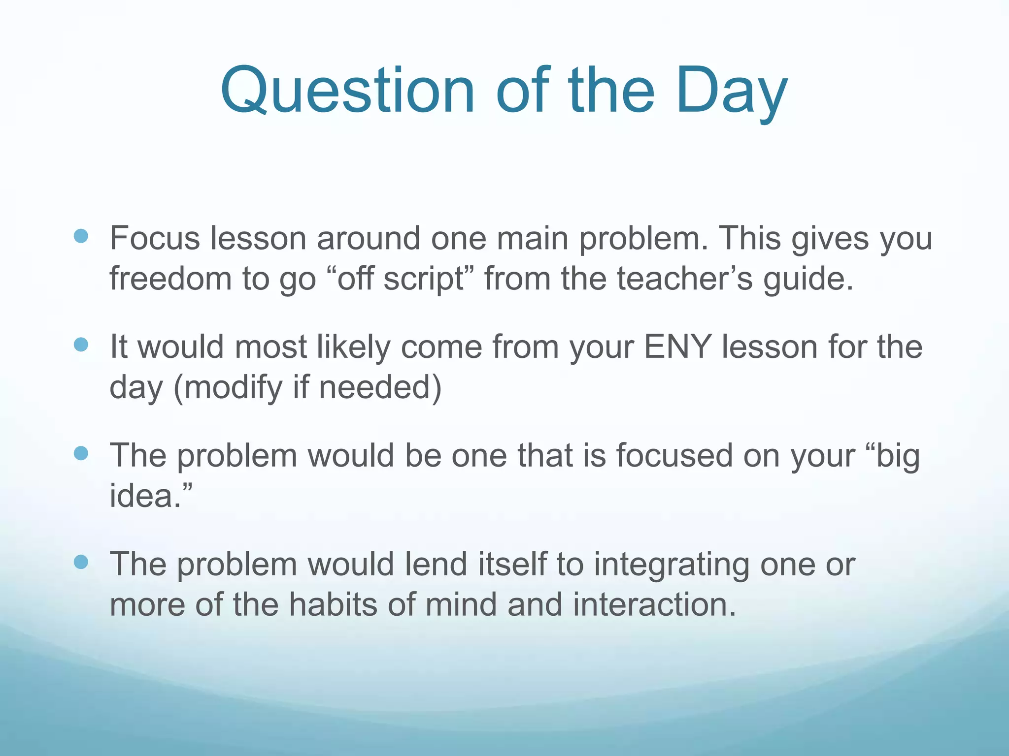 Question of the Day
 Focus lesson around one main problem. This gives you
freedom to go “off script” from the teacher’s guide.
 It would most likely come from your ENY lesson for the
day (modify if needed)
 The problem would be one that is focused on your “big
idea.”
 The problem would lend itself to integrating one or
more of the habits of mind and interaction.
 
