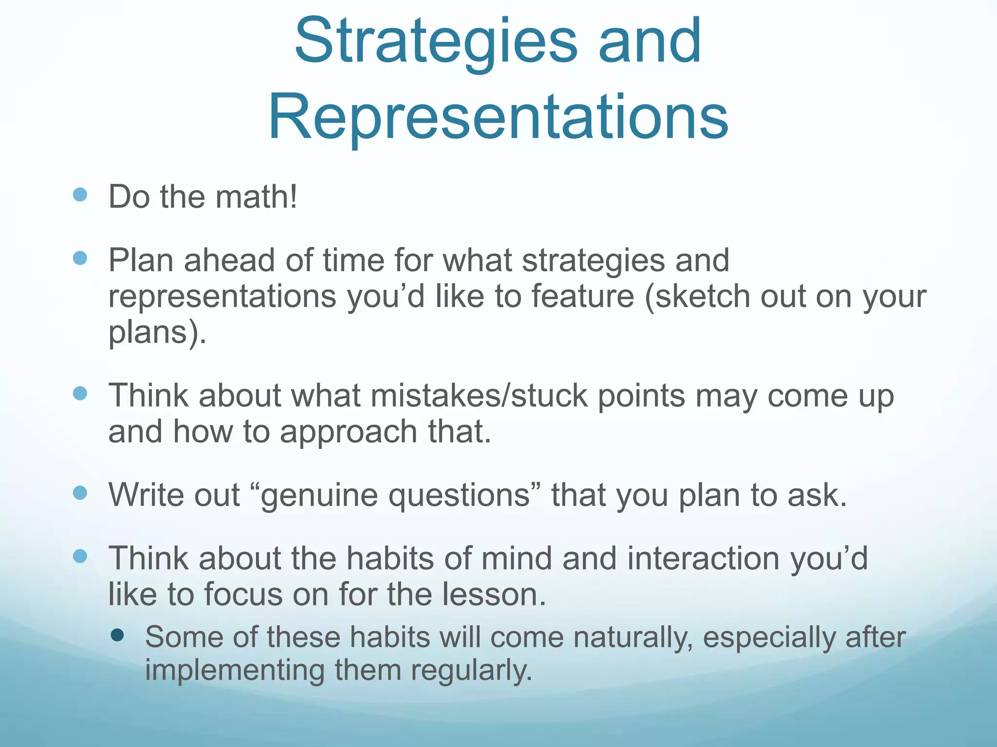 Strategies and
Representations
 Do the math!
 Plan ahead of time for what strategies and
representations you’d like to feature (sketch out on your
plans).
 Think about what mistakes/stuck points may come up
and how to approach that.
 Write out “genuine questions” that you plan to ask.
 Think about the habits of mind and interaction you’d
like to focus on for the lesson.
 Some of these habits will come naturally, especially after
implementing them regularly.
 