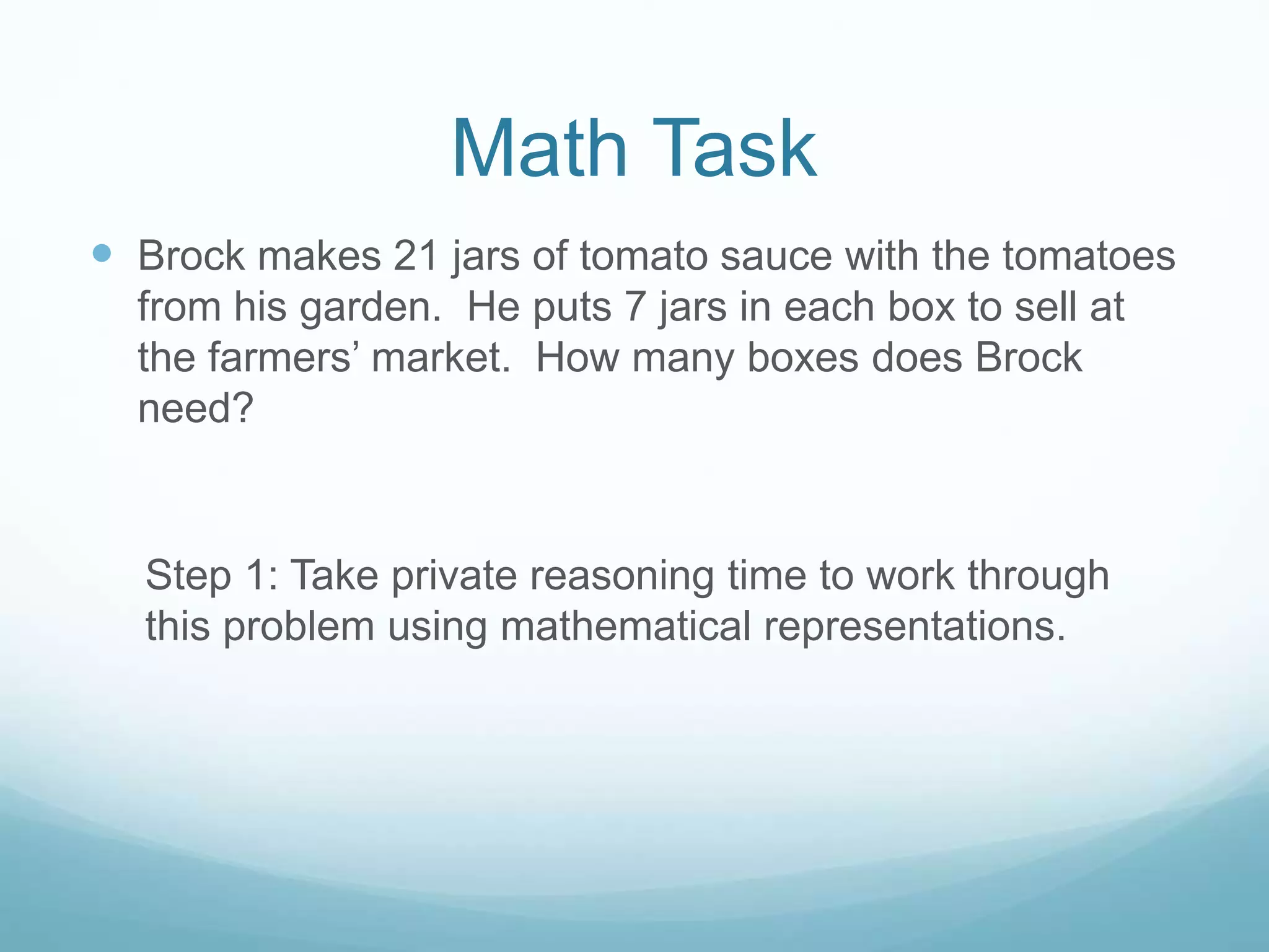 Math Task
 Brock makes 21 jars of tomato sauce with the tomatoes
from his garden. He puts 7 jars in each box to sell at
the farmers’ market. How many boxes does Brock
need?
Step 1: Take private reasoning time to work through
this problem using mathematical representations.
 