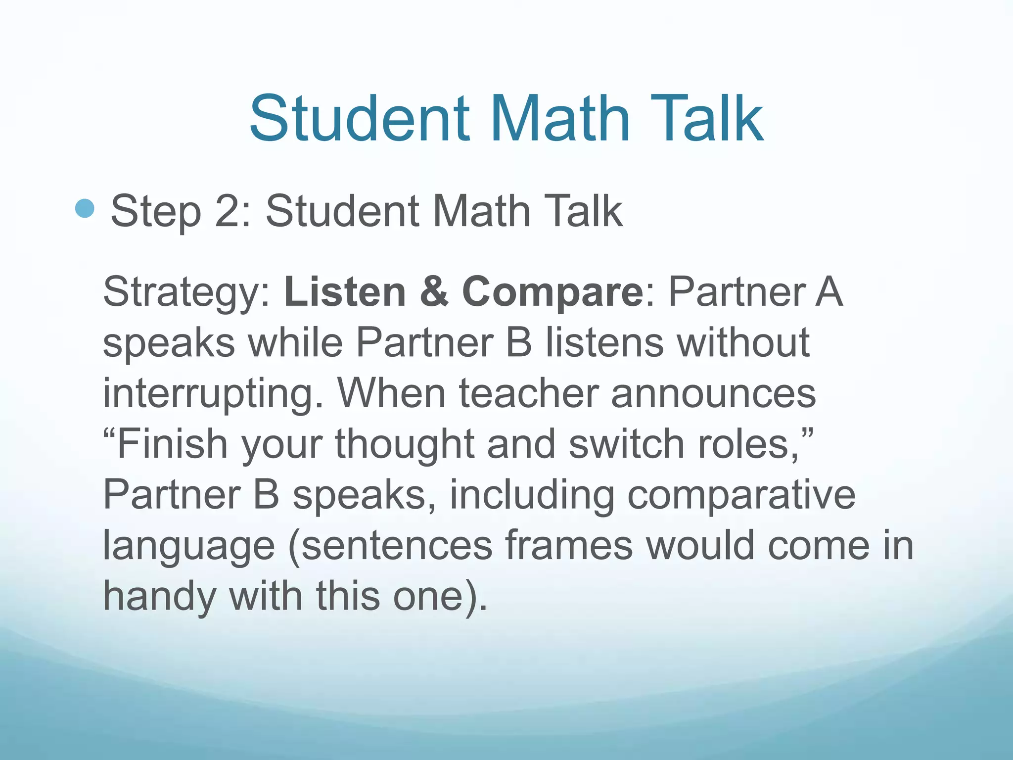 Student Math Talk
 Step 2: Student Math Talk
Strategy: Listen & Compare: Partner A
speaks while Partner B listens without
interrupting. When teacher announces
“Finish your thought and switch roles,”
Partner B speaks, including comparative
language (sentences frames would come in
handy with this one).
 
