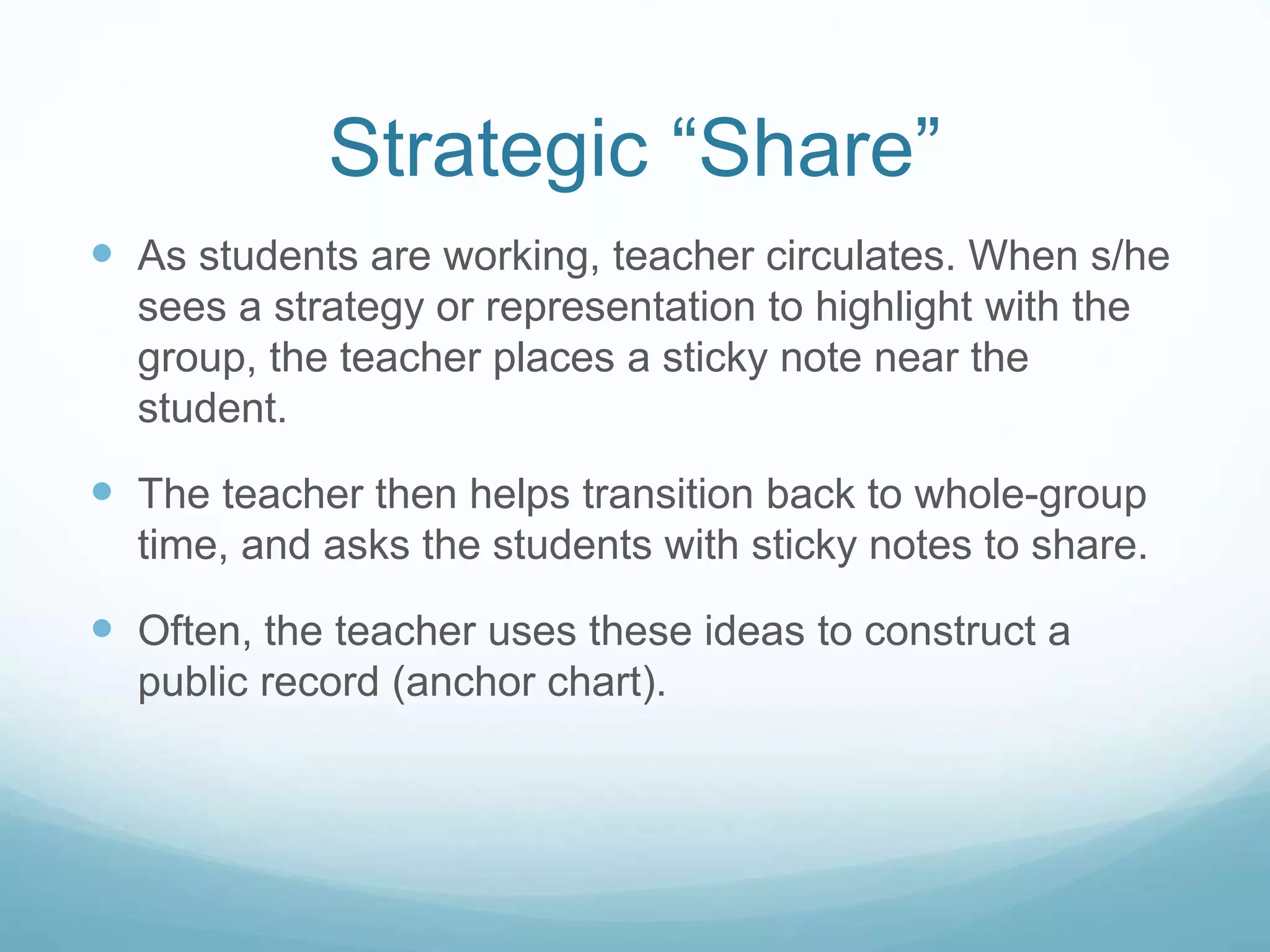 Strategic “Share”
 As students are working, teacher circulates. When s/he
sees a strategy or representation to highlight with the
group, the teacher places a sticky note near the
student.
 The teacher then helps transition back to whole-group
time, and asks the students with sticky notes to share.
 Often, the teacher uses these ideas to construct a
public record (anchor chart).
 