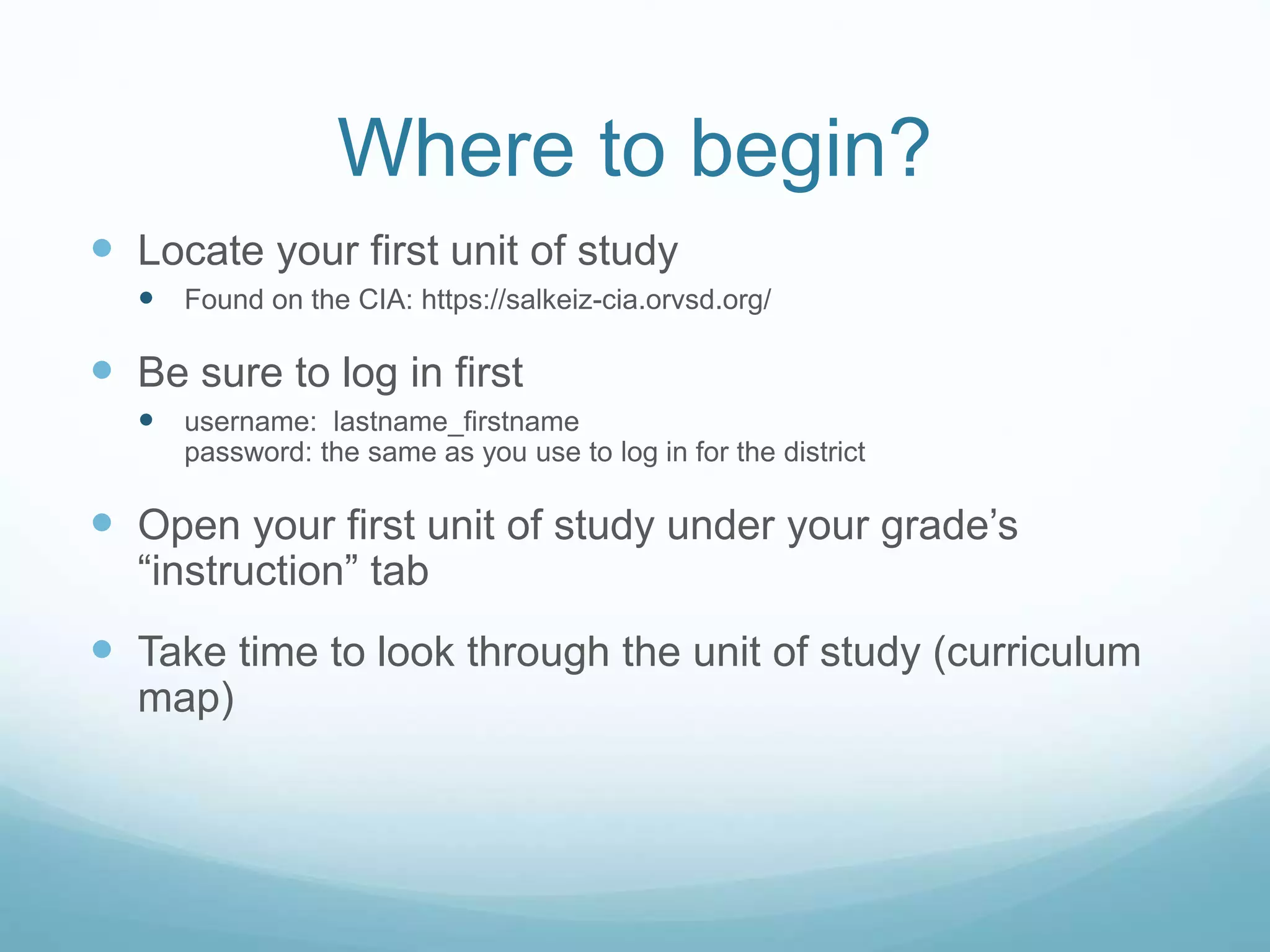 Where to begin?
 Locate your first unit of study
 Found on the CIA: https://salkeiz-cia.orvsd.org/
 Be sure to log in first
 username: lastname_firstname
password: the same as you use to log in for the district
 Open your first unit of study under your grade’s
“instruction” tab
 Take time to look through the unit of study (curriculum
map)
 