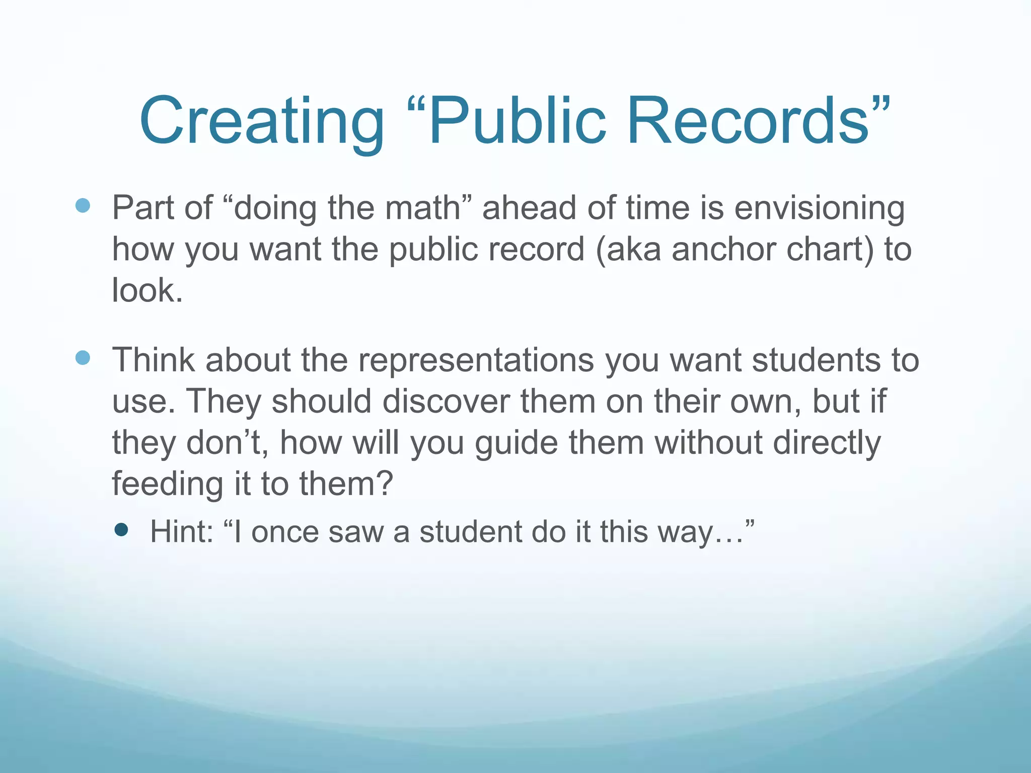 Creating “Public Records”
 Part of “doing the math” ahead of time is envisioning
how you want the public record (aka anchor chart) to
look.
 Think about the representations you want students to
use. They should discover them on their own, but if
they don’t, how will you guide them without directly
feeding it to them?
 Hint: “I once saw a student do it this way…”
 