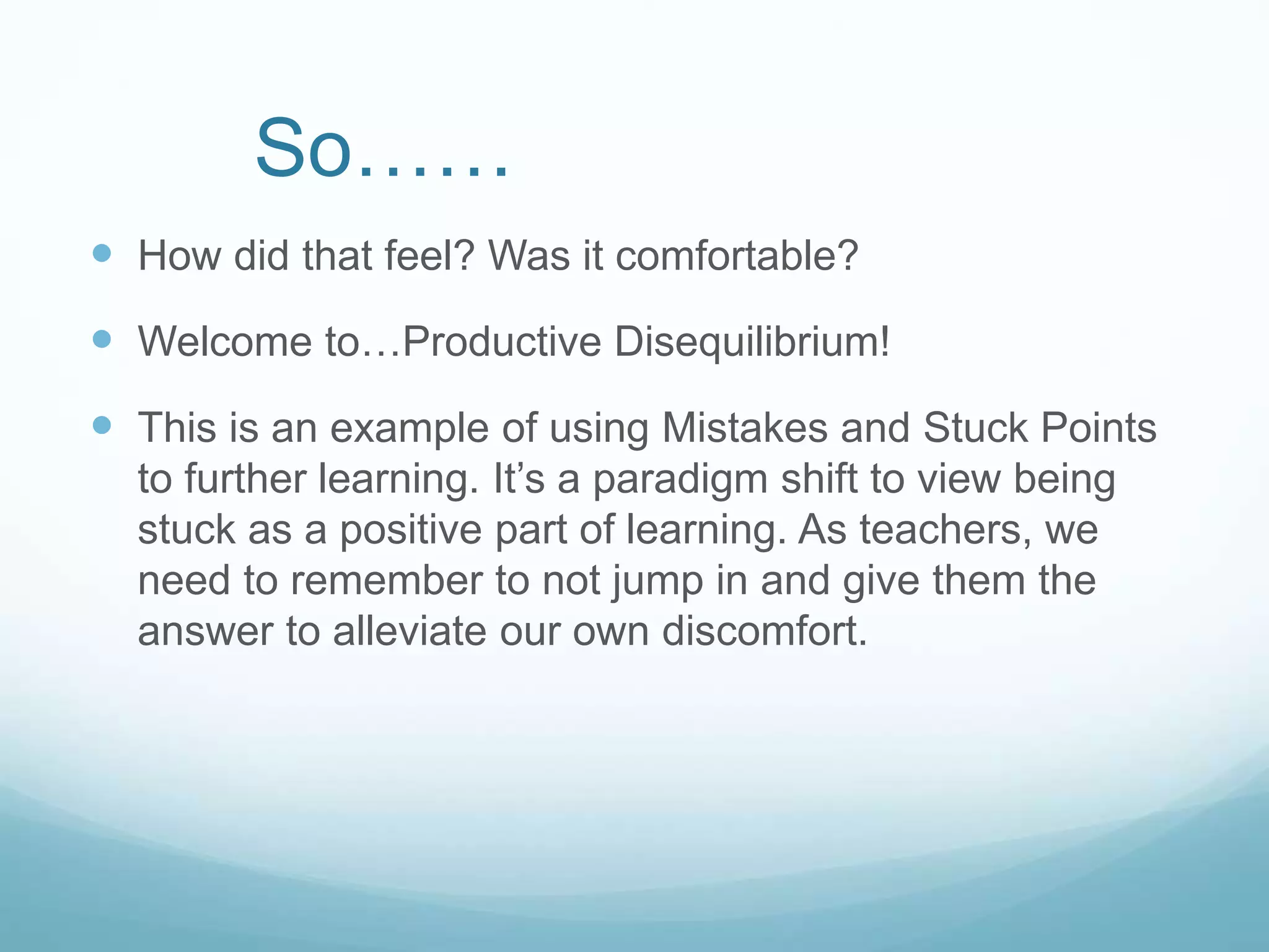 So……
 How did that feel? Was it comfortable?
 Welcome to…Productive Disequilibrium!
 This is an example of using Mistakes and Stuck Points
to further learning. It’s a paradigm shift to view being
stuck as a positive part of learning. As teachers, we
need to remember to not jump in and give them the
answer to alleviate our own discomfort.
 