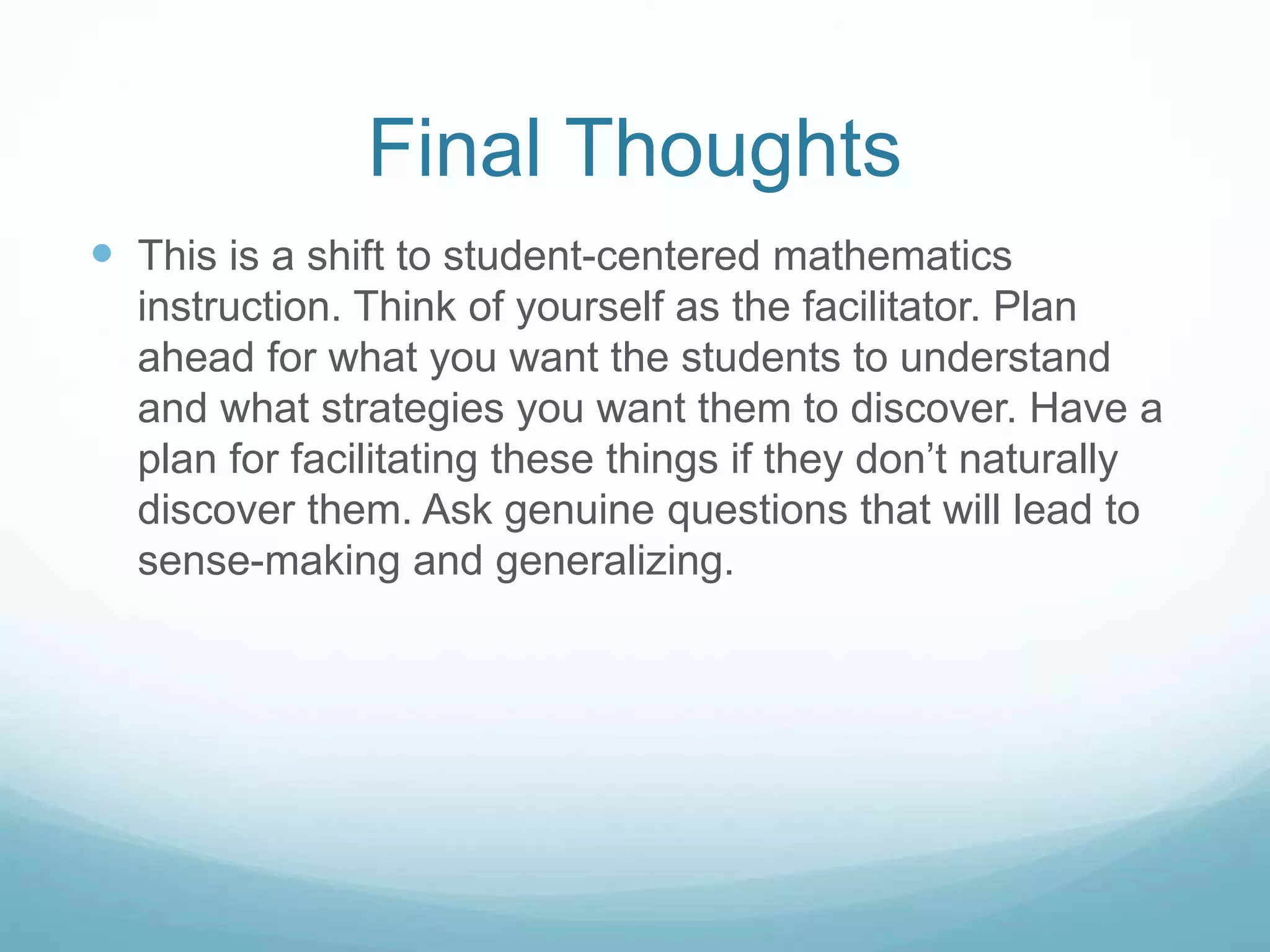 Final Thoughts
 This is a shift to student-centered mathematics
instruction. Think of yourself as the facilitator. Plan
ahead for what you want the students to understand
and what strategies you want them to discover. Have a
plan for facilitating these things if they don’t naturally
discover them. Ask genuine questions that will lead to
sense-making and generalizing.
 